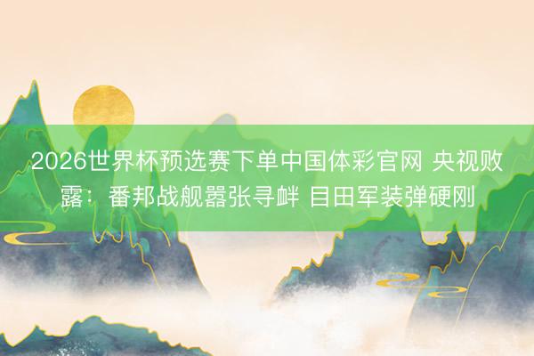 2026世界杯预选赛下单中国体彩官网 央视败露:番邦战舰嚣张寻衅 目田军装弹硬刚