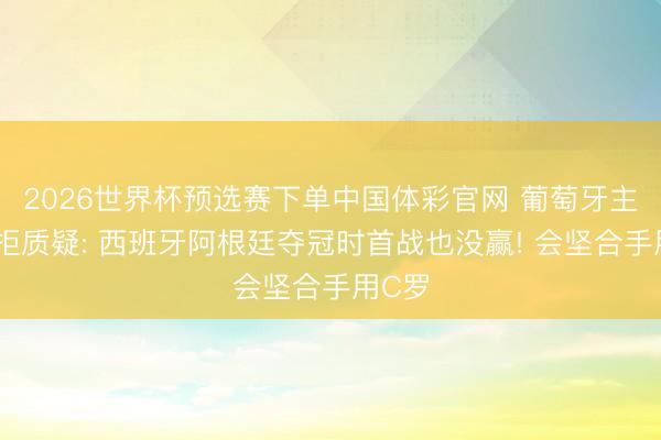 2026世界杯预选赛下单中国体彩官网 葡萄牙主帅抗拒质疑: 西班牙阿根廷夺冠时首战也没赢! 会坚合手用C罗