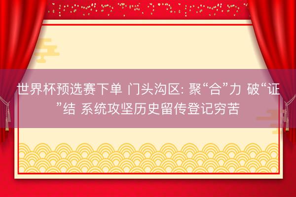 世界杯预选赛下单 门头沟区: 聚“合”力 破“证”结 系统攻坚历史留传登记穷苦