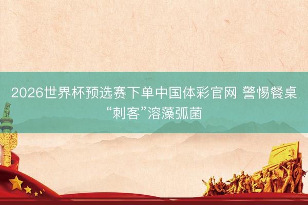 2026世界杯预选赛下单中国体彩官网 警惕餐桌“刺客”溶藻弧菌