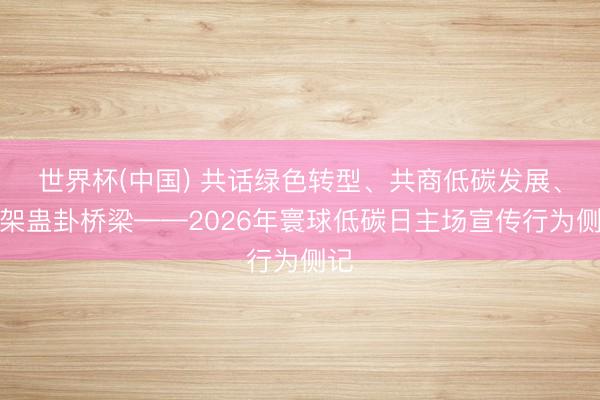 世界杯(中国) 共话绿色转型、共商低碳发展、共架蛊卦桥梁——2026年寰球低碳日主场宣传行为侧记