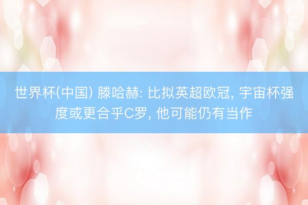 世界杯(中国) 滕哈赫: 比拟英超欧冠, 宇宙杯强度或更合乎C罗, 他可能仍有当作