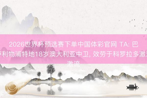 2026世界杯预选赛下单中国体彩官网 TA: 巴萨利物浦特地18岁澳大利亚中卫, 效劳于科罗拉多激流
