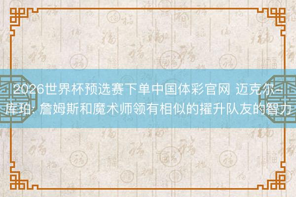 2026世界杯预选赛下单中国体彩官网 迈克尔-库珀: 詹姆斯和魔术师领有相似的擢升队友的智力